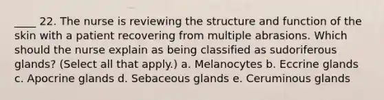 ____ 22. The nurse is reviewing the structure and function of the skin with a patient recovering from multiple abrasions. Which should the nurse explain as being classified as sudoriferous glands? (Select all that apply.) a. Melanocytes b. Eccrine glands c. Apocrine glands d. Sebaceous glands e. Ceruminous glands