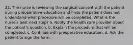 22. The nurse is reviewing the surgical consent with the patient during preoperative education and finds the patient does not understand what procedure will be completed. What is the nurse's best next step? a. Notify the health care provider about the patient's question. b. Explain the procedure that will be completed. c. Continue with preoperative education. d. Ask the patient to sign the form.