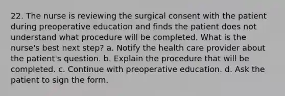 22. The nurse is reviewing the surgical consent with the patient during preoperative education and finds the patient does not understand what procedure will be completed. What is the nurse's best next step? a. Notify the health care provider about the patient's question. b. Explain the procedure that will be completed. c. Continue with preoperative education. d. Ask the patient to sign the form.