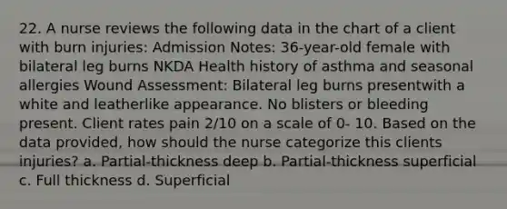 22. A nurse reviews the following data in the chart of a client with burn injuries: Admission Notes: 36-year-old female with bilateral leg burns NKDA Health history of asthma and seasonal allergies Wound Assessment: Bilateral leg burns presentwith a white and leatherlike appearance. No blisters or bleeding present. Client rates pain 2/10 on a scale of 0- 10. Based on the data provided, how should the nurse categorize this clients injuries? a. Partial-thickness deep b. Partial-thickness superficial c. Full thickness d. Superficial