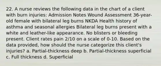 22. A nurse reviews the following data in the chart of a client with burn injuries: Admission Notes Wound Assessment 36-year-old female with bilateral leg burns NKDA Health history of asthma and seasonal allergies Bilateral leg burns present with a white and leather-like appearance. No blisters or bleeding present. Client rates pain 2/10 on a scale of 0-10. Based on the data provided, how should the nurse categorize this client's injuries? a. Partial-thickness deep b. Partial-thickness superficial c. Full thickness d. Superficial