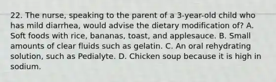 22. The nurse, speaking to the parent of a 3-year-old child who has mild diarrhea, would advise the dietary modification of? A. Soft foods with rice, bananas, toast, and applesauce. B. Small amounts of clear fluids such as gelatin. C. An oral rehydrating solution, such as Pedialyte. D. Chicken soup because it is high in sodium.