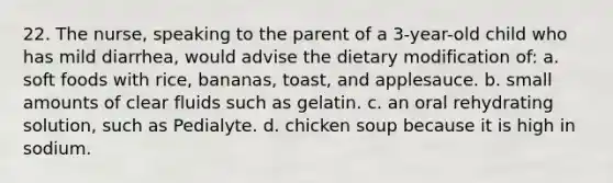 22. The nurse, speaking to the parent of a 3-year-old child who has mild diarrhea, would advise the dietary modification of: a. soft foods with rice, bananas, toast, and applesauce. b. small amounts of clear fluids such as gelatin. c. an oral rehydrating solution, such as Pedialyte. d. chicken soup because it is high in sodium.