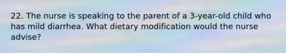 22. The nurse is speaking to the parent of a 3-year-old child who has mild diarrhea. What dietary modification would the nurse advise?