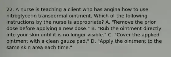 22. A nurse is teaching a client who has angina how to use nitroglycerin transdermal ointment. Which of the following instructions by the nurse is appropriate? A. "Remove the prior dose before applying a new dose." B. "Rub the ointment directly into your skin until it is no longer visible." C. "Cover the applied ointment with a clean gauze pad." D. "Apply the ointment to the same skin area each time."