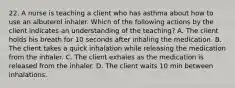 22. A nurse is teaching a client who has asthma about how to use an albuterol inhaler. Which of the following actions by the client indicates an understanding of the teaching? A. The client holds his breath for 10 seconds after inhaling the medication. B. The client takes a quick inhalation while releasing the medication from the inhaler. C. The client exhales as the medication is released from the inhaler. D. The client waits 10 min between inhalations.