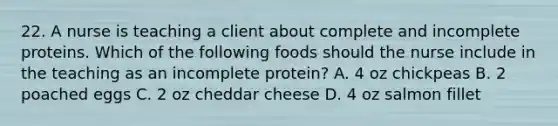 22. A nurse is teaching a client about complete and incomplete proteins. Which of the following foods should the nurse include in the teaching as an incomplete protein? A. 4 oz chickpeas B. 2 poached eggs C. 2 oz cheddar cheese D. 4 oz salmon fillet