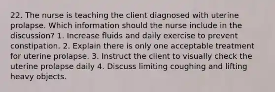 22. The nurse is teaching the client diagnosed with uterine prolapse. Which information should the nurse include in the discussion? 1. Increase fluids and daily exercise to prevent constipation. 2. Explain there is only one acceptable treatment for uterine prolapse. 3. Instruct the client to visually check the uterine prolapse daily 4. Discuss limiting coughing and lifting heavy objects.