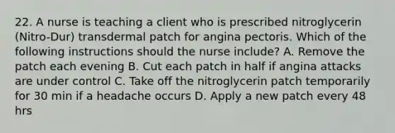 22. A nurse is teaching a client who is prescribed nitroglycerin (Nitro-Dur) transdermal patch for angina pectoris. Which of the following instructions should the nurse include? A. Remove the patch each evening B. Cut each patch in half if angina attacks are under control C. Take off the nitroglycerin patch temporarily for 30 min if a headache occurs D. Apply a new patch every 48 hrs