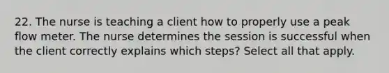 22. The nurse is teaching a client how to properly use a peak flow meter. The nurse determines the session is successful when the client correctly explains which steps? Select all that apply.