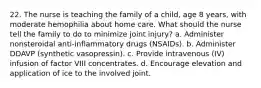 22. The nurse is teaching the family of a child, age 8 years, with moderate hemophilia about home care. What should the nurse tell the family to do to minimize joint injury? a. Administer nonsteroidal anti-inflammatory drugs (NSAIDs). b. Administer DDAVP (synthetic vasopressin). c. Provide intravenous (IV) infusion of factor VIII concentrates. d. Encourage elevation and application of ice to the involved joint.