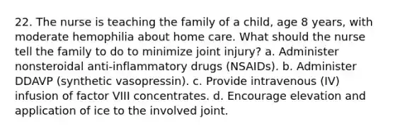 22. The nurse is teaching the family of a child, age 8 years, with moderate hemophilia about home care. What should the nurse tell the family to do to minimize joint injury? a. Administer nonsteroidal anti-inflammatory drugs (NSAIDs). b. Administer DDAVP (synthetic vasopressin). c. Provide intravenous (IV) infusion of factor VIII concentrates. d. Encourage elevation and application of ice to the involved joint.