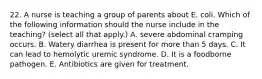 22. A nurse is teaching a group of parents about E. coli. Which of the following information should the nurse include in the teaching? (select all that apply.) A. severe abdominal cramping occurs. B. Watery diarrhea is present for more than 5 days. C. It can lead to hemolytic uremic syndrome. D. It is a foodborne pathogen. E. Antibiotics are given for treatment.