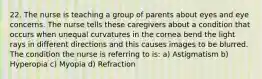 22. The nurse is teaching a group of parents about eyes and eye concerns. The nurse tells these caregivers about a condition that occurs when unequal curvatures in the cornea bend the light rays in different directions and this causes images to be blurred. The condition the nurse is referring to is: a) Astigmatism b) Hyperopia c) Myopia d) Refraction