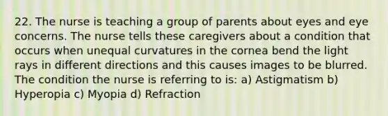 22. The nurse is teaching a group of parents about eyes and eye concerns. The nurse tells these caregivers about a condition that occurs when unequal curvatures in the cornea bend the light rays in different directions and this causes images to be blurred. The condition the nurse is referring to is: a) Astigmatism b) Hyperopia c) Myopia d) Refraction