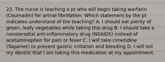 22. The nurse is teaching a pt who will begin taking warfarin (Coumadin) for artrial fibrillation. Which statement by the pt indicates understand of the teaching? A. I should eat plenty of green, leafy vegetables while taking this drug B. I should take a nonsterodial anti-inflammatory drug (NSAIDS) instead of acetaminophen for pain or fever C. I will take cimetidine (Tagamet) to prevent gastric irritation and bleeding D. I will tell my dentist that I am taking this medication at my appointment.