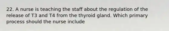 22. A nurse is teaching the staff about the regulation of the release of T3 and T4 from the thyroid gland. Which primary process should the nurse include