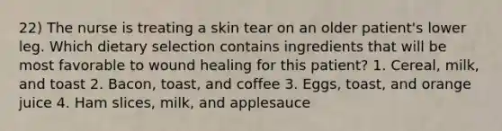 22) The nurse is treating a skin tear on an older patient's lower leg. Which dietary selection contains ingredients that will be most favorable to wound healing for this patient? 1. Cereal, milk, and toast 2. Bacon, toast, and coffee 3. Eggs, toast, and orange juice 4. Ham slices, milk, and applesauce