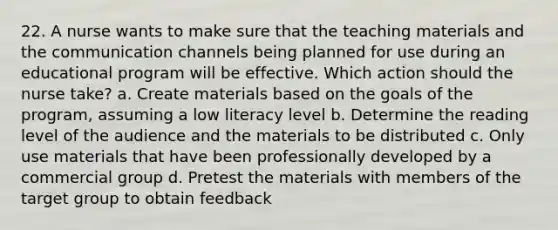 22. A nurse wants to make sure that the teaching materials and the communication channels being planned for use during an educational program will be effective. Which action should the nurse take? a. Create materials based on the goals of the program, assuming a low literacy level b. Determine the reading level of the audience and the materials to be distributed c. Only use materials that have been professionally developed by a commercial group d. Pretest the materials with members of the target group to obtain feedback