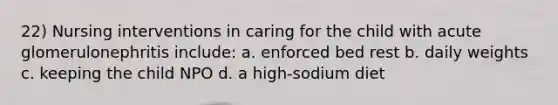 22) Nursing interventions in caring for the child with acute glomerulonephritis include: a. enforced bed rest b. daily weights c. keeping the child NPO d. a high-sodium diet