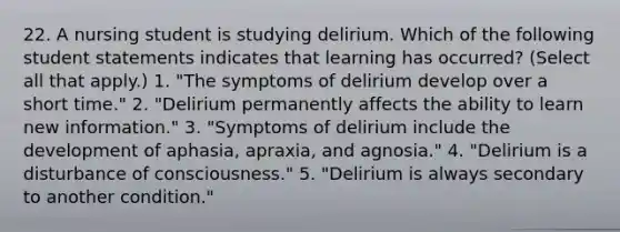 22. A nursing student is studying delirium. Which of the following student statements indicates that learning has occurred? (Select all that apply.) 1. "The symptoms of delirium develop over a short time." 2. "Delirium permanently affects the ability to learn new information." 3. "Symptoms of delirium include the development of aphasia, apraxia, and agnosia." 4. "Delirium is a disturbance of consciousness." 5. "Delirium is always secondary to another condition."