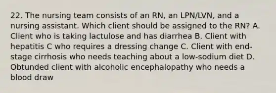 22. The nursing team consists of an RN, an LPN/LVN, and a nursing assistant. Which client should be assigned to the RN? A. Client who is taking lactulose and has diarrhea B. Client with hepatitis C who requires a dressing change C. Client with end-stage cirrhosis who needs teaching about a low-sodium diet D. Obtunded client with alcoholic encephalopathy who needs a blood draw