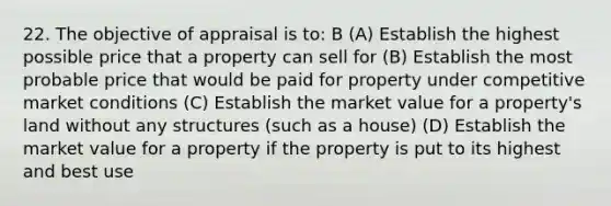 22. The objective of appraisal is to: B (A) Establish the highest possible price that a property can sell for (B) Establish the most probable price that would be paid for property under competitive market conditions (C) Establish the market value for a property's land without any structures (such as a house) (D) Establish the market value for a property if the property is put to its highest and best use