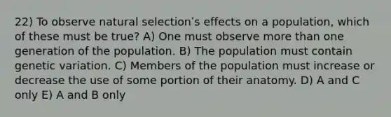 22) To observe natural selectionʹs effects on a population, which of these must be true? A) One must observe more than one generation of the population. B) The population must contain genetic variation. C) Members of the population must increase or decrease the use of some portion of their anatomy. D) A and C only E) A and B only