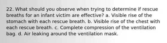 22. What should you observe when trying to determine if rescue breaths for an infant victim are effective? a. Visible rise of the stomach with each rescue breath. b. Visible rise of the chest with each rescue breath. c. Complete compression of the ventilation bag. d. Air leaking around the ventilation mask.