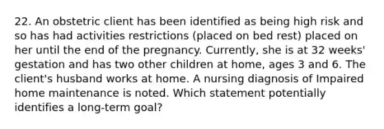 22. An obstetric client has been identified as being high risk and so has had activities restrictions (placed on bed rest) placed on her until the end of the pregnancy. Currently, she is at 32 weeks' gestation and has two other children at home, ages 3 and 6. The client's husband works at home. A nursing diagnosis of Impaired home maintenance is noted. Which statement potentially identifies a long-term goal?