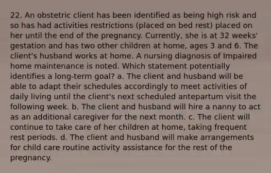 22. An obstetric client has been identified as being high risk and so has had activities restrictions (placed on bed rest) placed on her until the end of the pregnancy. Currently, she is at 32 weeks' gestation and has two other children at home, ages 3 and 6. The client's husband works at home. A nursing diagnosis of Impaired home maintenance is noted. Which statement potentially identifies a long-term goal? a. The client and husband will be able to adapt their schedules accordingly to meet activities of daily living until the client's next scheduled antepartum visit the following week. b. The client and husband will hire a nanny to act as an additional caregiver for the next month. c. The client will continue to take care of her children at home, taking frequent rest periods. d. The client and husband will make arrangements for child care routine activity assistance for the rest of the pregnancy.