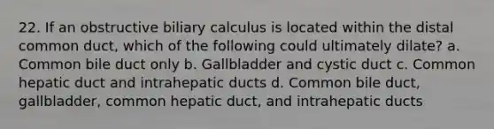 22. If an obstructive biliary calculus is located within the distal common duct, which of the following could ultimately dilate? a. Common bile duct only b. Gallbladder and cystic duct c. Common hepatic duct and intrahepatic ducts d. Common bile duct, gallbladder, common hepatic duct, and intrahepatic ducts