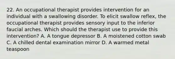 22. An occupational therapist provides intervention for an individual with a swallowing disorder. To elicit swallow reflex, the occupational therapist provides sensory input to the inferior faucial arches. Which should the therapist use to provide this intervention? A. A tongue depressor B. A moistened cotton swab C. A chilled dental examination mirror D. A warmed metal teaspoon