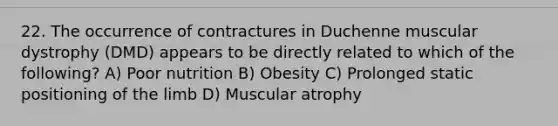 22. The occurrence of contractures in Duchenne muscular dystrophy (DMD) appears to be directly related to which of the following? A) Poor nutrition B) Obesity C) Prolonged static positioning of the limb D) Muscular atrophy