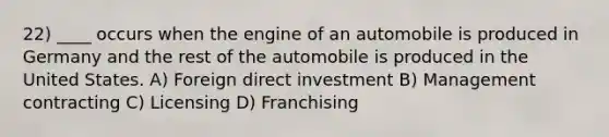 22) ____ occurs when the engine of an automobile is produced in Germany and the rest of the automobile is produced in the United States. A) Foreign direct investment B) Management contracting C) Licensing D) Franchising