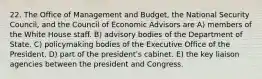 22. The Office of Management and Budget, the National Security Council, and the Council of Economic Advisors are A) members of the White House staff. B) advisory bodies of the Department of State. C) policymaking bodies of the Executive Office of the President. D) part of the presidentʹs cabinet. E) the key liaison agencies between the president and Congress.