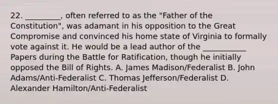 22. _________, often referred to as the "Father of the Constitution", was adamant in his opposition to the Great Compromise and convinced his home state of Virginia to formally vote against it. He would be a lead author of the ___________ Papers during the Battle for Ratification, though he initially opposed the Bill of Rights. A. James Madison/Federalist B. John Adams/Anti-Federalist C. Thomas Jefferson/Federalist D. Alexander Hamilton/Anti-Federalist