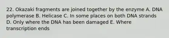22. Okazaki fragments are joined together by the enzyme A. DNA polymerase B. Helicase C. In some places on both DNA strands D. Only where the DNA has been damaged E. Where transcription ends