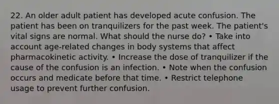 22. An older adult patient has developed acute confusion. The patient has been on tranquilizers for the past week. The patient's vital signs are normal. What should the nurse do? • Take into account age-related changes in body systems that affect pharmacokinetic activity. • Increase the dose of tranquilizer if the cause of the confusion is an infection. • Note when the confusion occurs and medicate before that time. • Restrict telephone usage to prevent further confusion.