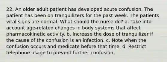 22. An older adult patient has developed acute confusion. The patient has been on tranquilizers for the past week. The patients vital signs are normal. What should the nurse do? a. Take into account age-related changes in body systems that affect pharmacokinetic activity. b. Increase the dose of tranquilizer if the cause of the confusion is an infection. c. Note when the confusion occurs and medicate before that time. d. Restrict telephone usage to prevent further confusion.