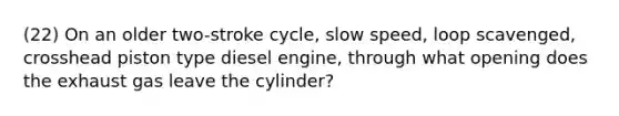 (22) On an older two-stroke cycle, slow speed, loop scavenged, crosshead piston type diesel engine, through what opening does the exhaust gas leave the cylinder?