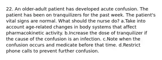 22. An older-adult patient has developed acute confusion. The patient has been on tranquilizers for the past week. The patient's vital signs are normal. What should the nurse do? a.Take into account age-related changes in body systems that affect pharmacokinetic activity. b.Increase the dose of tranquilizer if the cause of the confusion is an infection. c.Note when the confusion occurs and medicate before that time. d.Restrict phone calls to prevent further confusion.