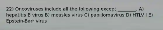 22) Oncoviruses include all the following except ________. A) hepatitis B virus B) measles virus C) papillomavirus D) HTLV I E) Epstein-Barr virus