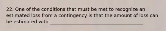 22. One of the conditions that must be met to recognize an estimated loss from a contingency is that the amount of loss can be estimated with ________________________________________.