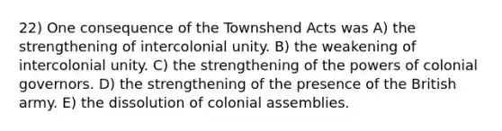 22) One consequence of the Townshend Acts was A) the strengthening of intercolonial unity. B) the weakening of intercolonial unity. C) the strengthening of the powers of colonial governors. D) the strengthening of the presence of the British army. E) the dissolution of colonial assemblies.