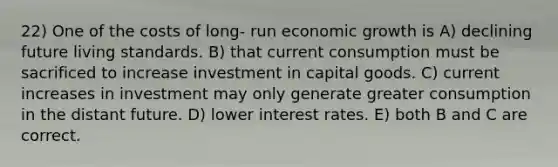 22) One of the costs of long- run economic growth is A) declining future living standards. B) that current consumption must be sacrificed to increase investment in capital goods. C) current increases in investment may only generate greater consumption in the distant future. D) lower interest rates. E) both B and C are correct.