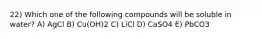 22) Which one of the following compounds will be soluble in water? A) AgCl B) Cu(OH)2 C) LiCl D) CaSO4 E) PbCO3