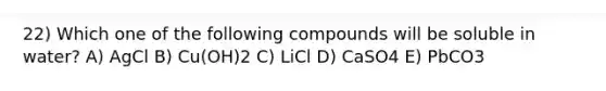 22) Which one of the following compounds will be soluble in water? A) AgCl B) Cu(OH)2 C) LiCl D) CaSO4 E) PbCO3