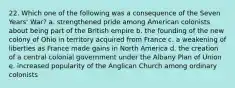 22. Which one of the following was a consequence of the Seven Years' War? a. strengthened pride among American colonists about being part of the British empire b. the founding of the new colony of Ohio in territory acquired from France c. a weakening of liberties as France made gains in North America d. the creation of a central colonial government under the Albany Plan of Union e. increased popularity of the Anglican Church among ordinary colonists