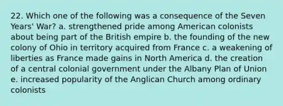 22. Which one of the following was a consequence of the Seven Years' War? a. strengthened pride among American colonists about being part of the British empire b. the founding of the new colony of Ohio in territory acquired from France c. a weakening of liberties as France made gains in North America d. the creation of a central colonial government under the Albany Plan of Union e. increased popularity of the Anglican Church among ordinary colonists